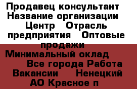 Продавец-консультант › Название организации ­ Центр › Отрасль предприятия ­ Оптовые продажи › Минимальный оклад ­ 20 000 - Все города Работа » Вакансии   . Ненецкий АО,Красное п.